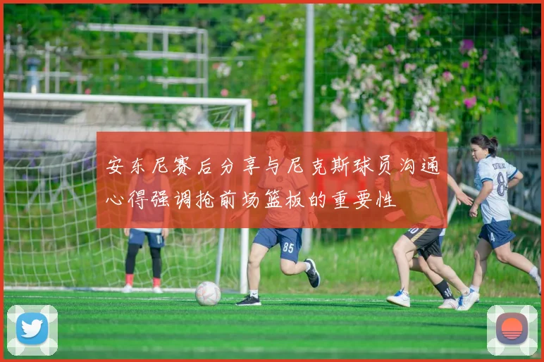 安东尼赛后分享与尼克斯球员沟通心得强调抢前场篮板的重要性