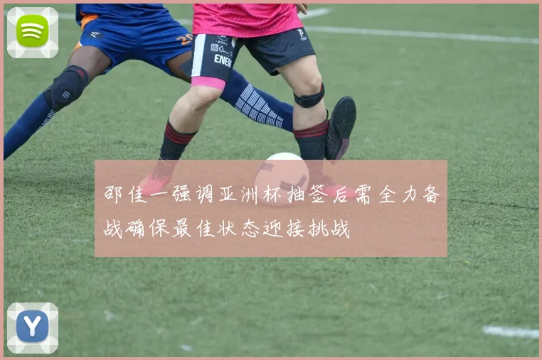 邵佳一强调亚洲杯抽签后需全力备战确保最佳状态迎接挑战
