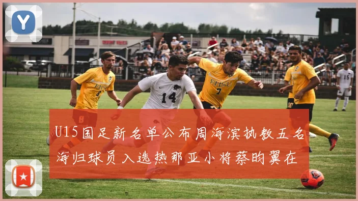 U15国足新名单公布周海滨执教五名海归球员入选热那亚小将蔡昀翼在列