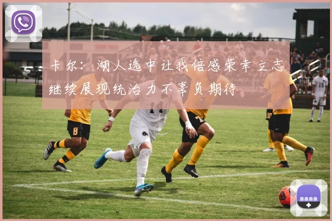 卡尔：湖人选中让我倍感荣幸立志继续展现统治力不辜负期待