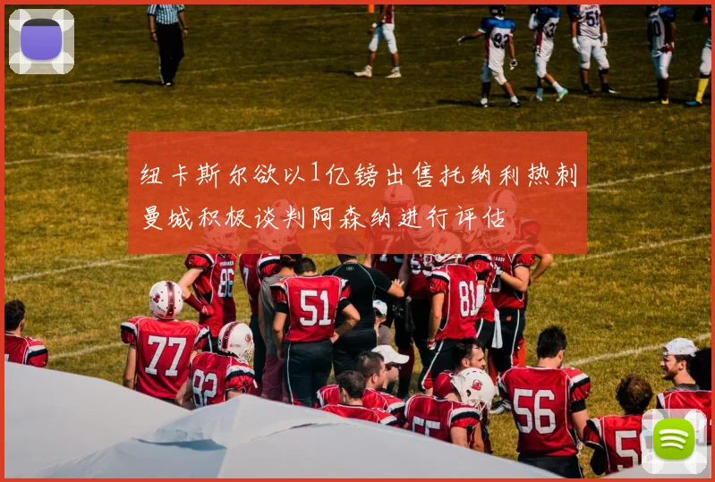 纽卡斯尔欲以1亿镑出售托纳利热刺曼城积极谈判阿森纳进行评估