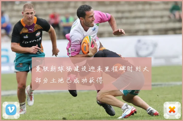 曼联新球场建设迎来里程碑时刻大部分土地已成功获得