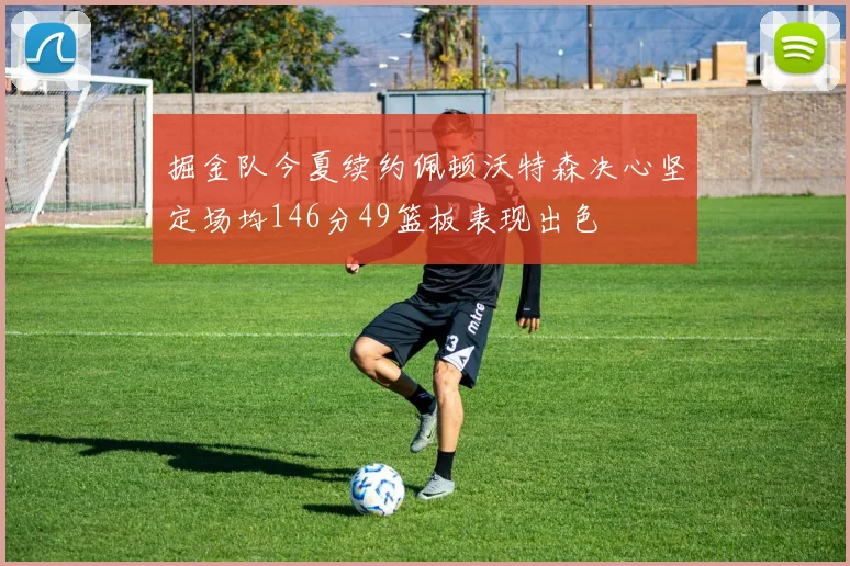 掘金队今夏续约佩顿沃特森决心坚定场均146分49篮板表现出色