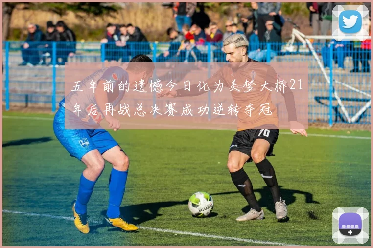 五年前的遗憾今日化为美梦大桥21年后再战总决赛成功逆转夺冠