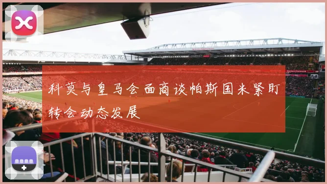 科莫与皇马会面商谈帕斯国米紧盯转会动态发展