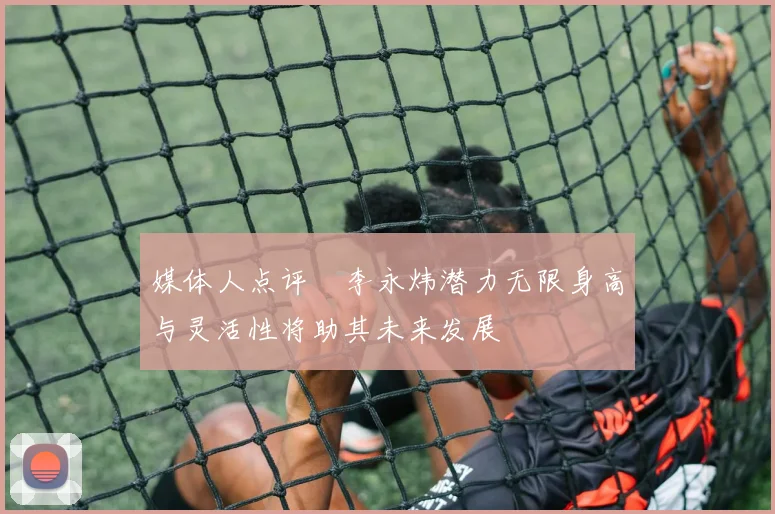 媒体人点评偰李永炜潜力无限身高与灵活性将助其未来发展