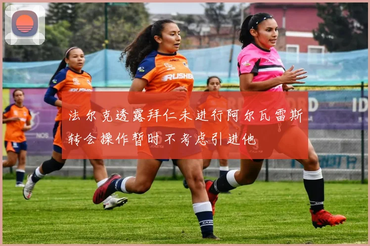 法尔克透露拜仁未进行阿尔瓦雷斯转会操作暂时不考虑引进他