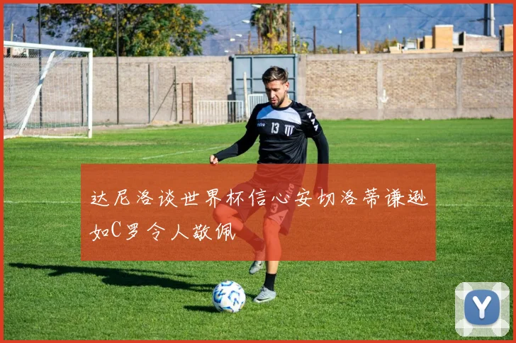 达尼洛谈世界杯信心安切洛蒂谦逊如C罗令人敬佩