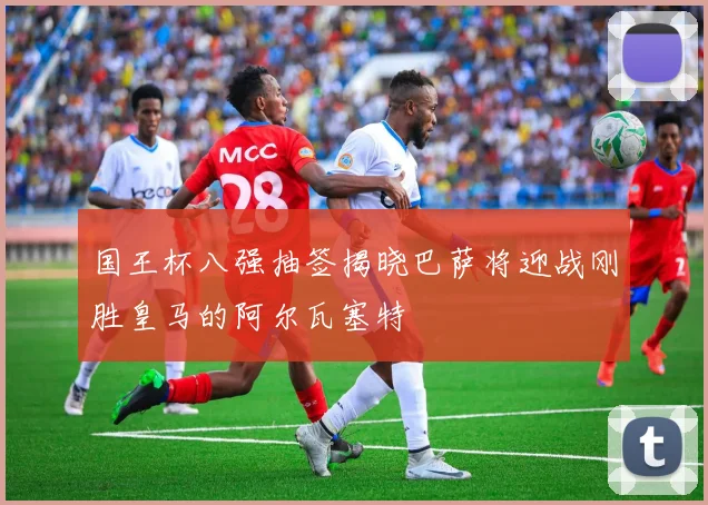 国王杯八强抽签揭晓巴萨将迎战刚胜皇马的阿尔瓦塞特