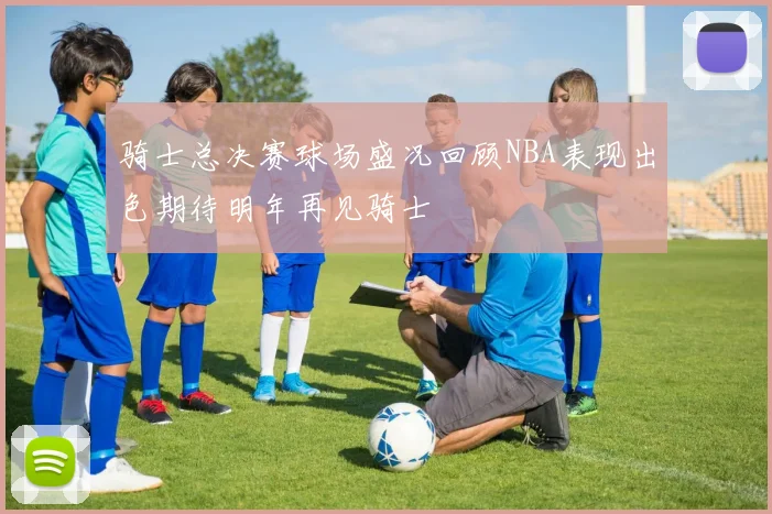 骑士总决赛球场盛况回顾NBA表现出色期待明年再见骑士