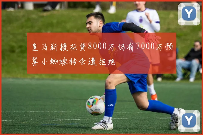 皇马新援花费8000万仍有7000万预算小蜘蛛转会遭拒绝