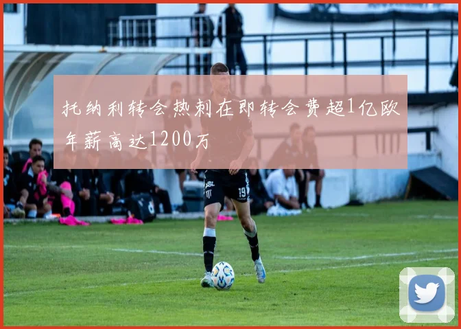 托纳利转会热刺在即转会费超1亿欧年薪高达1200万