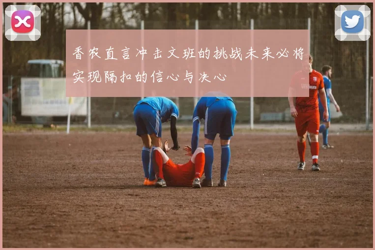 香农直言冲击文班的挑战未来必将实现隔扣的信心与决心