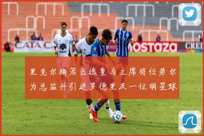 里克尔梅若当选皇马主席将任劳尔为总监并引进罗德里及一位明星球员