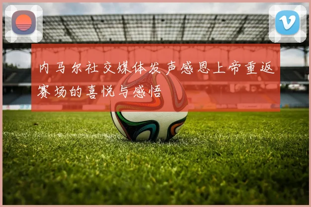 内马尔社交媒体发声感恩上帝重返赛场的喜悦与感悟
