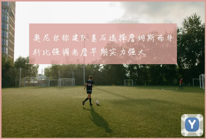 奥尼尔称建队基石选择詹姆斯而非科比强调老詹早期实力强大